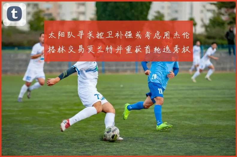 太阳队寻求控卫补强或考虑用杰伦格林交易莫兰特并重获首轮选秀权