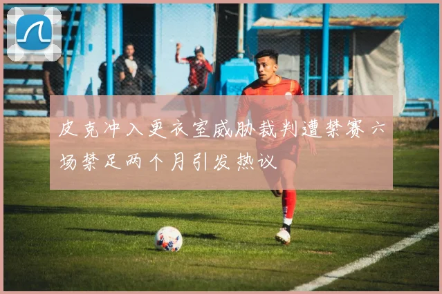 皮克冲入更衣室威胁裁判遭禁赛六场禁足两个月引发热议
