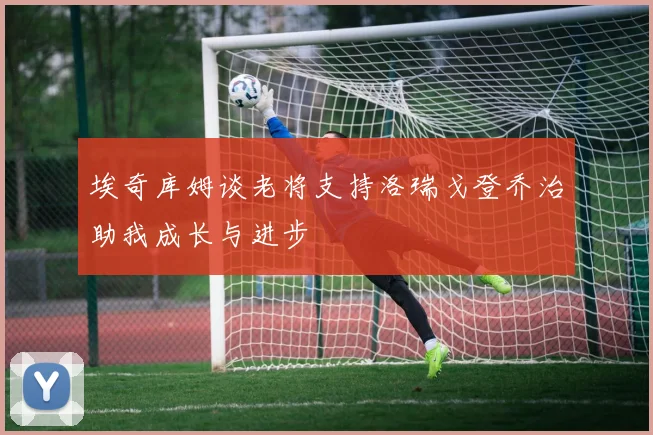 埃奇库姆谈老将支持洛瑞戈登乔治助我成长与进步