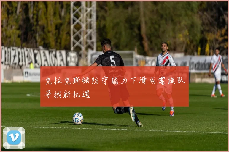 克拉克斯顿防守能力下滑或需换队寻找新机遇