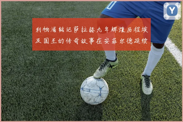 利物浦铭记萨拉赫九年辉煌历程埃及国王的传奇故事在安菲尔德延续