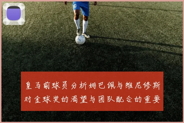 皇马前球员分析姆巴佩与维尼修斯对金球奖的渴望与团队配合的重要性