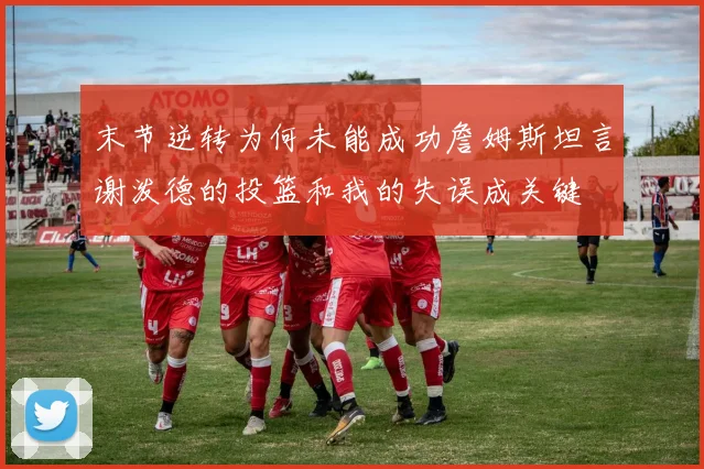 末节逆转为何未能成功詹姆斯坦言谢泼德的投篮和我的失误成关键