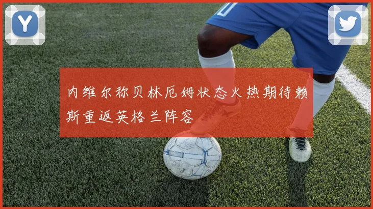 内维尔称贝林厄姆状态火热期待赖斯重返英格兰阵容
