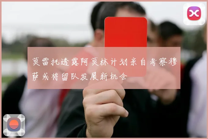 莫雷托透露阿莫林计划亲自考察穆萨或将留队发展新机会