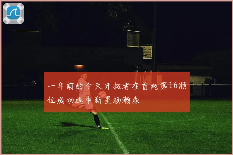 一年前的今天开拓者在首轮第16顺位成功选中新星杨瀚森