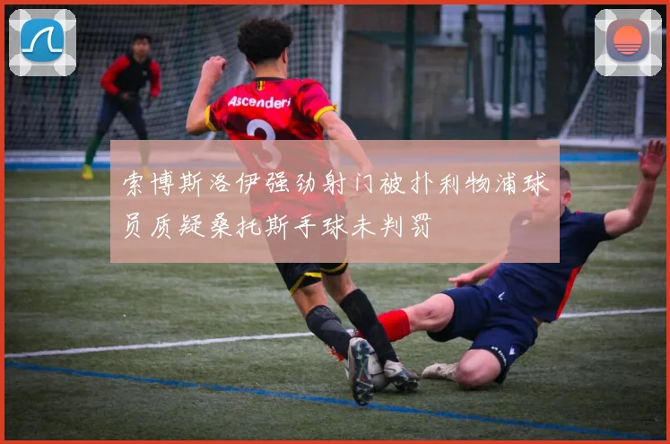 索博斯洛伊强劲射门被扑利物浦球员质疑桑托斯手球未判罚