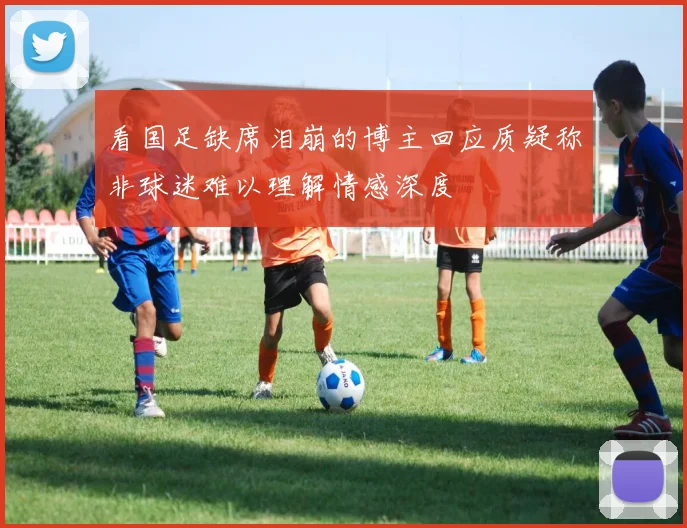 看国足缺席泪崩的博主回应质疑称非球迷难以理解情感深度