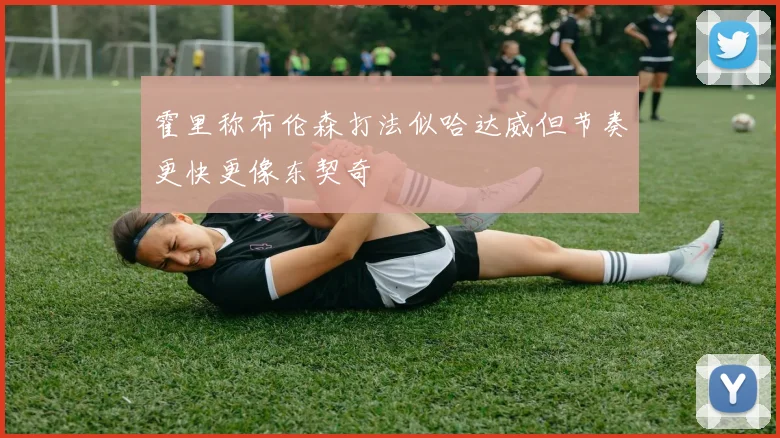 霍里称布伦森打法似哈达威但节奏更快更像东契奇