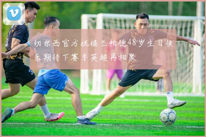 切尔西官方祝福兰帕德48岁生日快乐期待下赛季英超再相聚