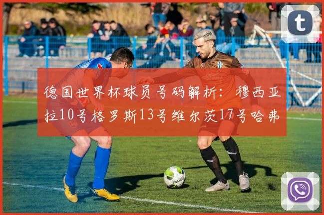德国世界杯球员号码解析：穆西亚拉10号格罗斯13号维尔茨17号哈弗茨7号的背后故事