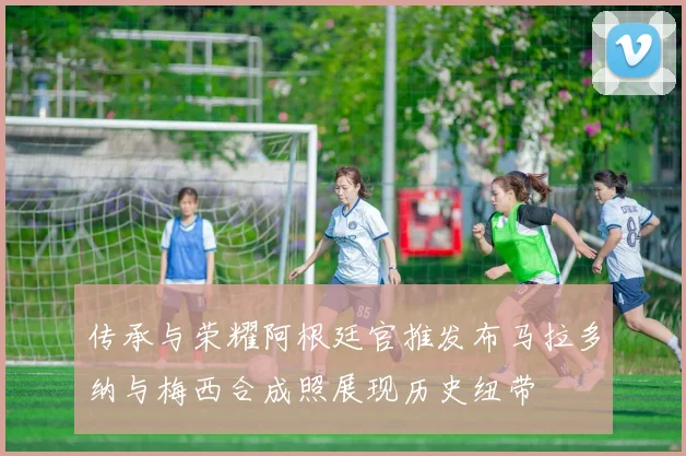 传承与荣耀阿根廷官推发布马拉多纳与梅西合成照展现历史纽带