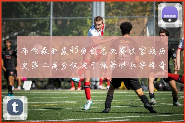 布伦森狂轰45分创总决赛收官战历史第二高分仅次于佩蒂特和字母哥