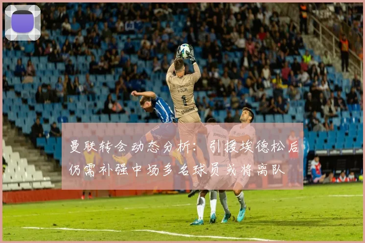 曼联转会动态分析：引援埃德松后仍需补强中场多名球员或将离队