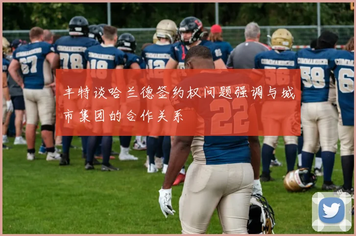 丰特谈哈兰德签约权问题强调与城市集团的合作关系