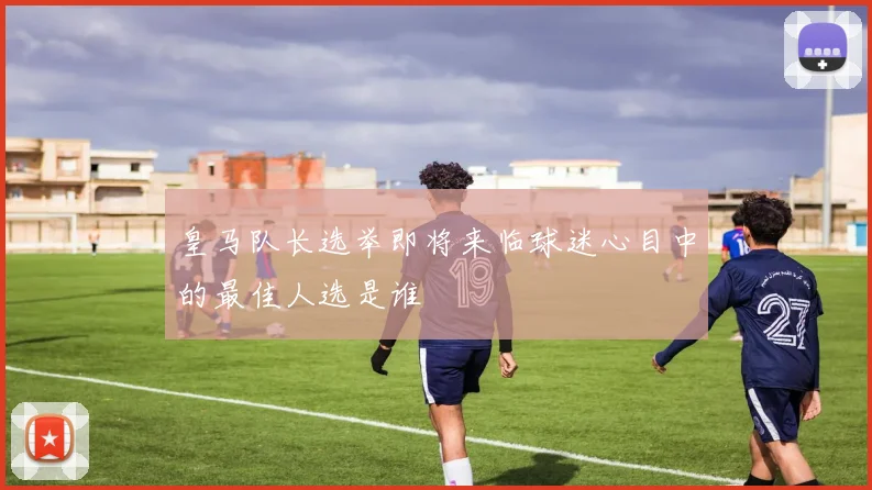 皇马队长选举即将来临球迷心目中的最佳人选是谁