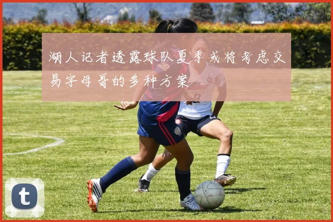 湖人记者透露球队夏季或将考虑交易字母哥的多种方案