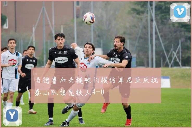 马德鲁加头槌破门模仿库尼亚庆祝泰山队领先铁人4-0