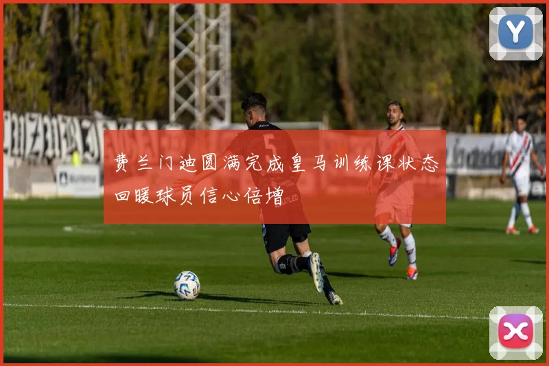 费兰门迪圆满完成皇马训练课状态回暖球员信心倍增