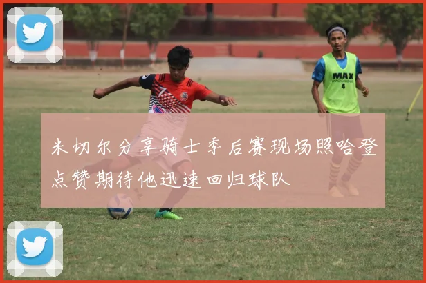 米切尔分享骑士季后赛现场照哈登点赞期待他迅速回归球队
