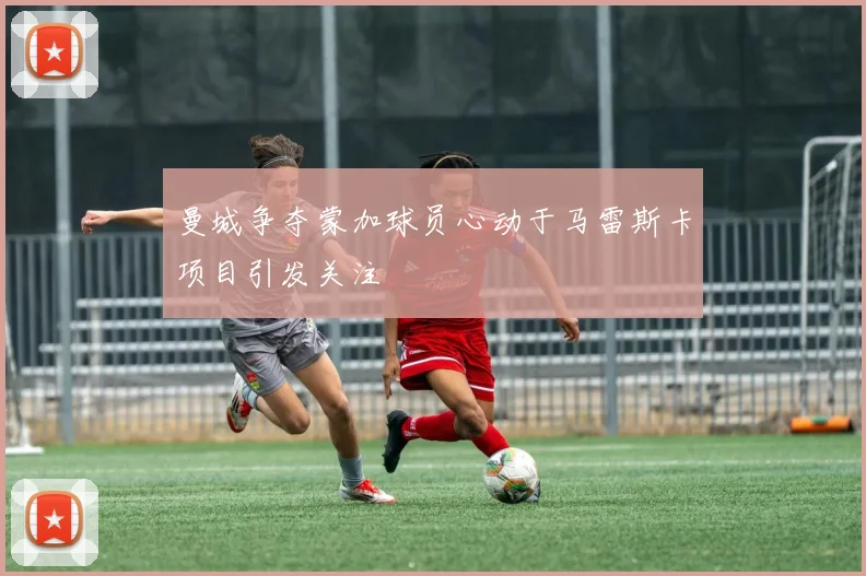 曼城争夺蒙加球员心动于马雷斯卡项目引发关注