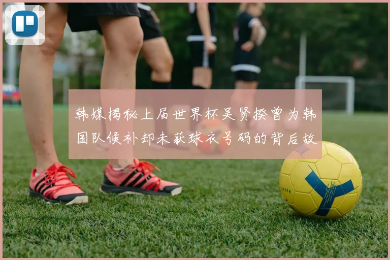 韩媒揭秘上届世界杯吴贤揆曾为韩国队候补却未获球衣号码的背后故事
