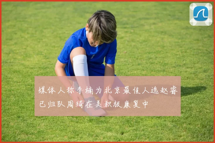 媒体人称李楠为北京最佳人选赵睿已归队周琦在美积极康复中