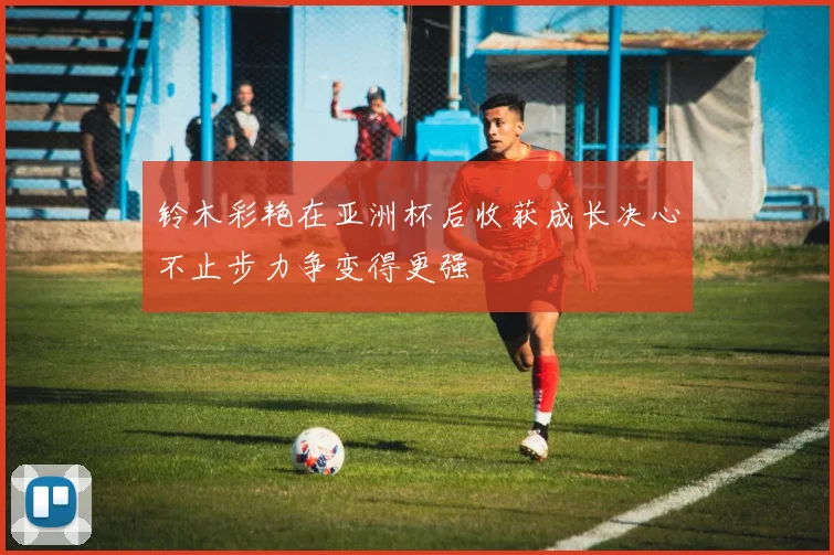 铃木彩艳在亚洲杯后收获成长决心不止步力争变得更强