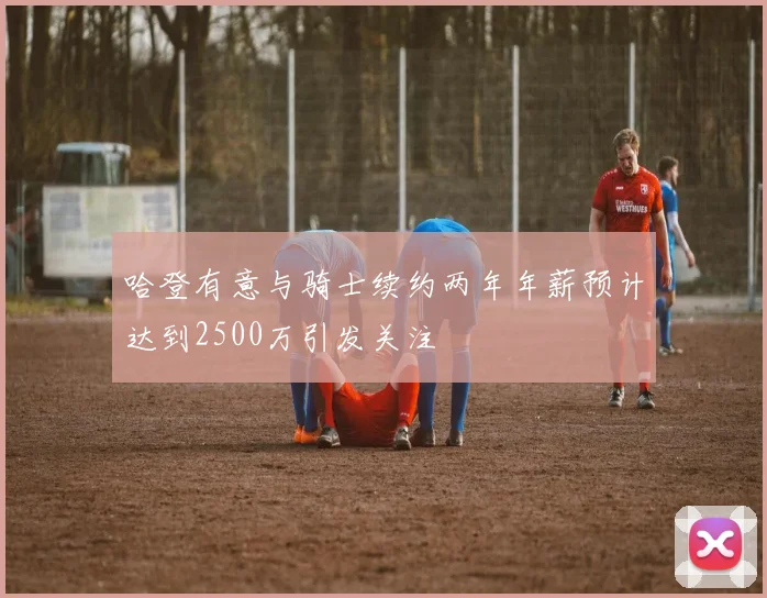 哈登有意与骑士续约两年年薪预计达到2500万引发关注