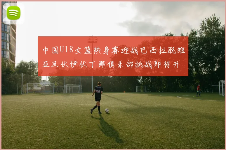 中国U18女篮热身赛迎战巴西拉脱维亚及伏伊伏丁那俱乐部挑战即将开启